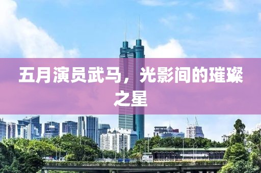 五月演员武马，光影间的璀璨之星