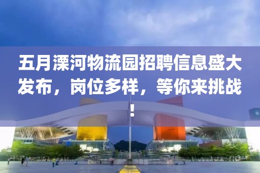 五月溧河物流园招聘信息盛大发布，岗位多样，等你来挑战！