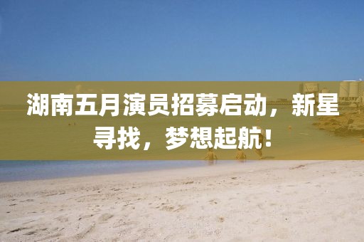 湖南五月演员招募启动，新星寻找，梦想起航！