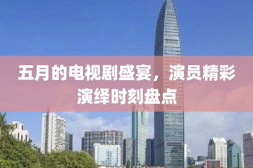 五月的电视剧盛宴，演员精彩演绎时刻盘点