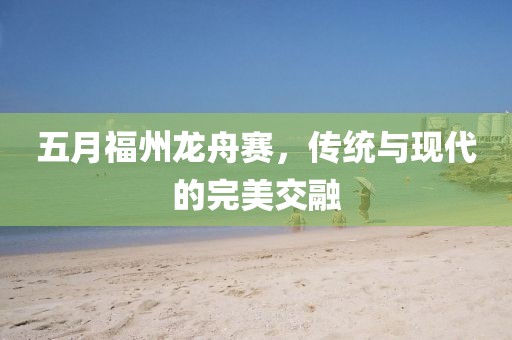 五月福州龙舟赛，传统与现代的完美交融