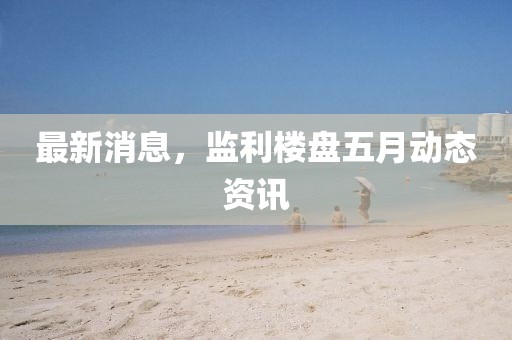 最新消息，监利楼盘五月动态资讯