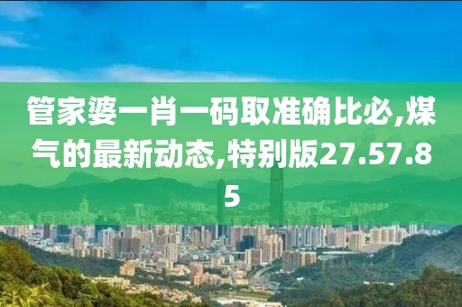 管家婆一肖一码取准确比必,煤气的最新动态,特别版27.57.85