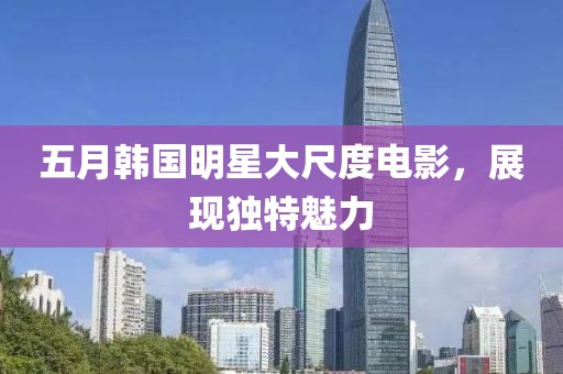 五月韩国明星大尺度电影，展现独特魅力