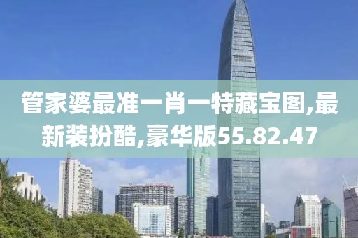 管家婆最准一肖一特藏宝图,最新装扮酷,豪华版55.82.47
