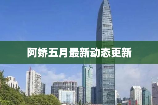 阿娇五月最新动态更新