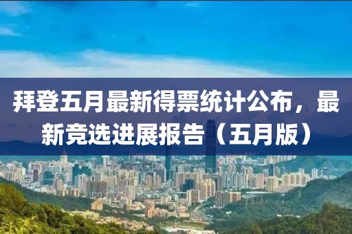 拜登五月最新得票统计公布，最新竞选进展报告（五月版）