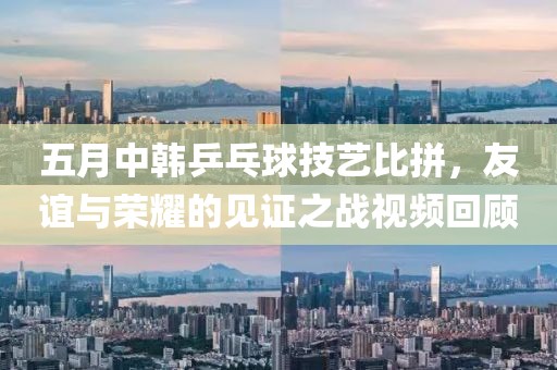 五月中韩乒乓球技艺比拼，友谊与荣耀的见证之战视频回顾