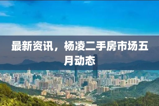 最新资讯，杨凌二手房市场五月动态