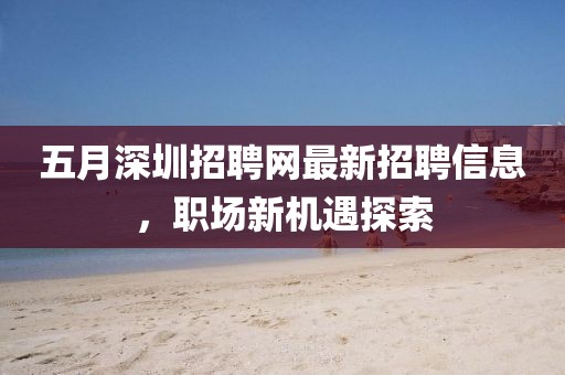 五月深圳招聘网最新招聘信息，职场新机遇探索