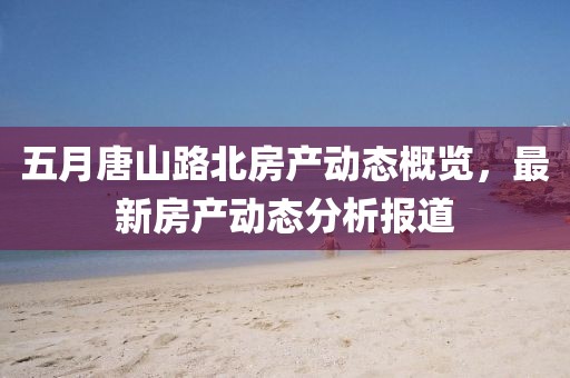 五月唐山路北房产动态概览，最新房产动态分析报道