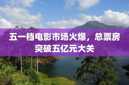 五一档电影市场火爆，总票房突破五亿元大关