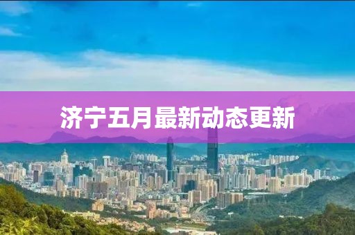 济宁五月最新动态更新