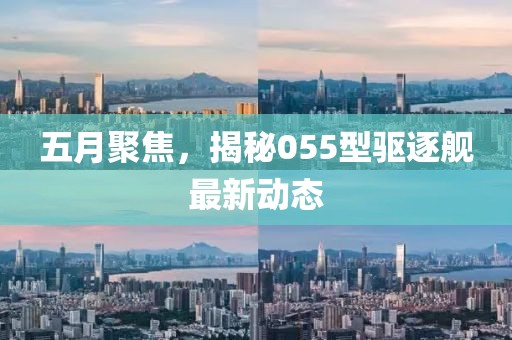 五月聚焦，揭秘055型驱逐舰最新动态