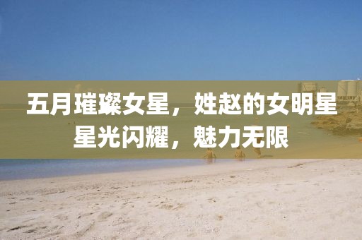 五月璀璨女星，姓赵的女明星星光闪耀，魅力无限
