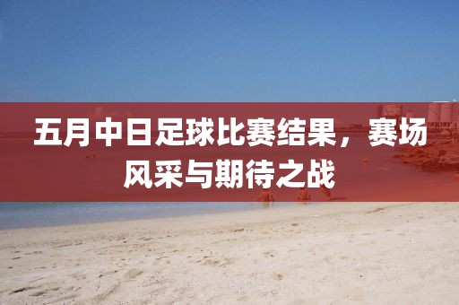 五月中日足球比赛结果，赛场风采与期待之战