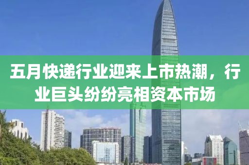 五月快递行业迎来上市热潮，行业巨头纷纷亮相资本市场