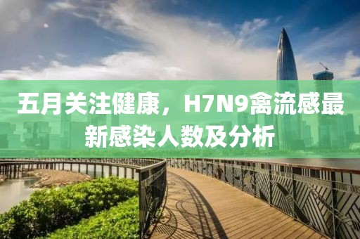五月关注健康，H7N9禽流感最新感染人数及分析