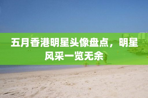 五月香港明星头像盘点，明星风采一览无余