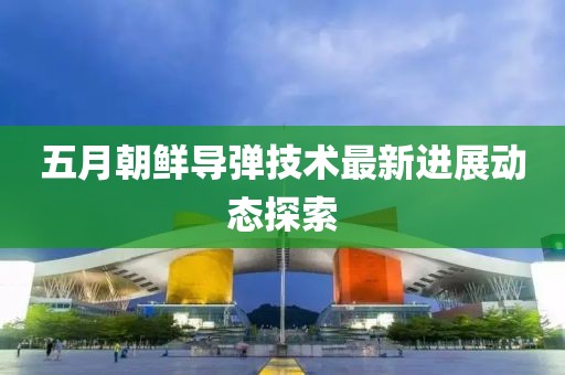 五月朝鲜导弹技术最新进展动态探索