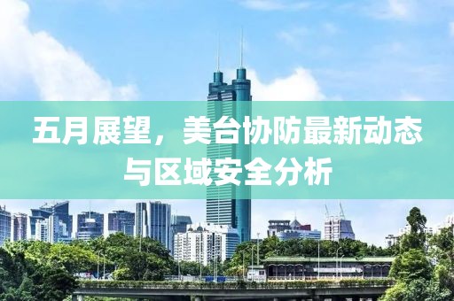五月展望，美台协防最新动态与区域安全分析