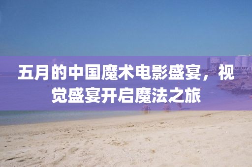 五月的中国魔术电影盛宴，视觉盛宴开启魔法之旅