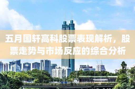 五月国轩高科股票表现解析，股票走势与市场反应的综合分析
