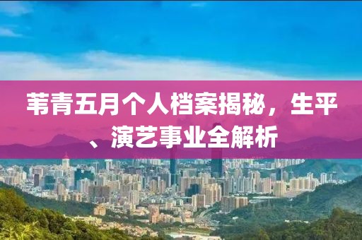 苇青五月个人档案揭秘，生平、演艺事业全解析