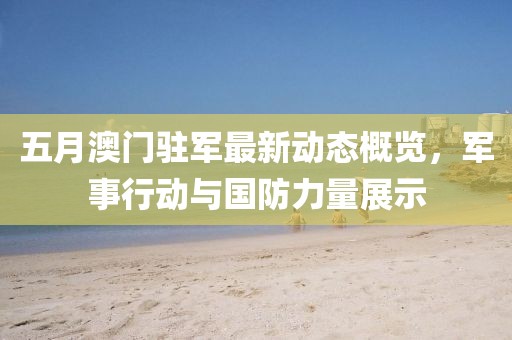 五月澳门驻军最新动态概览，军事行动与国防力量展示