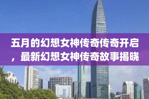 五月的幻想女神传奇传奇开启，最新幻想女神传奇故事揭晓