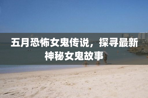 五月恐怖女鬼传说，探寻最新神秘女鬼故事