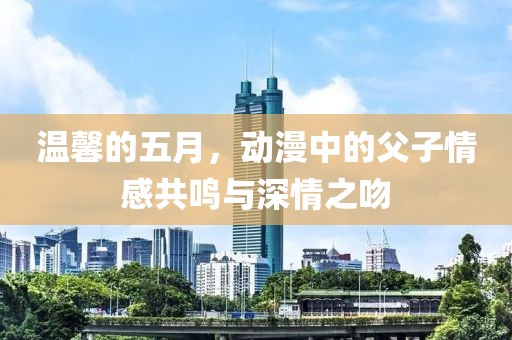 温馨的五月，动漫中的父子情感共鸣与深情之吻