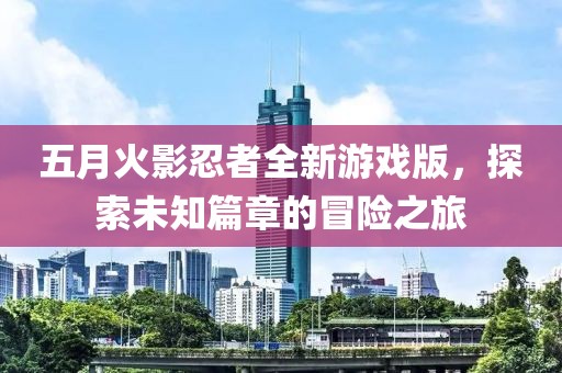 五月火影忍者全新游戏版，探索未知篇章的冒险之旅