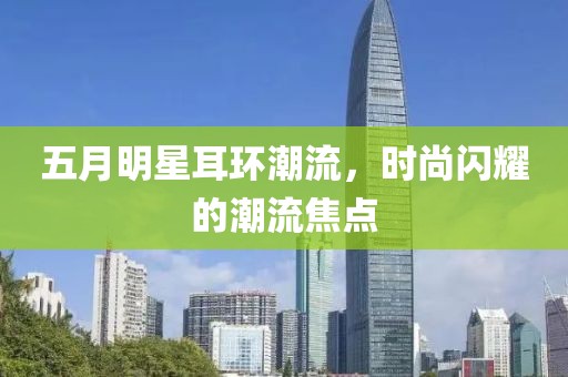 五月明星耳环潮流，时尚闪耀的潮流焦点