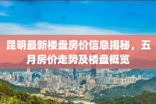 昆明最新楼盘房价信息揭秘，五月房价走势及楼盘概览