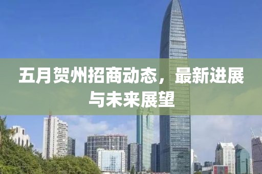 五月贺州招商动态，最新进展与未来展望