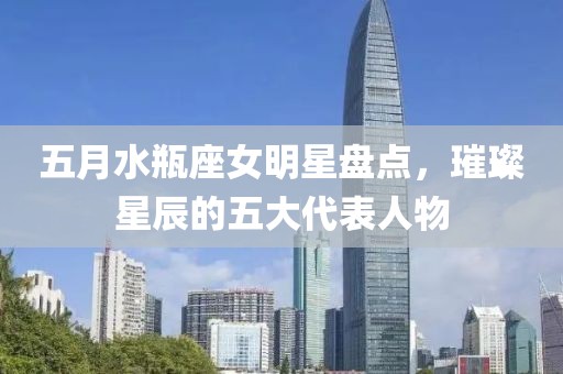 五月水瓶座女明星盘点，璀璨星辰的五大代表人物
