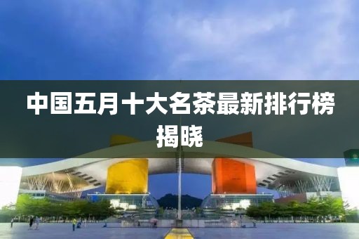 中国五月十大名茶最新排行榜揭晓