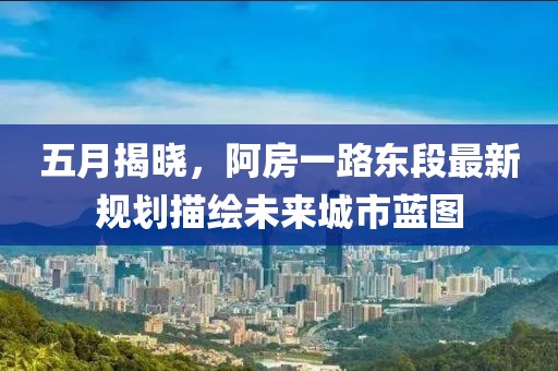 五月揭晓，阿房一路东段最新规划描绘未来城市蓝图