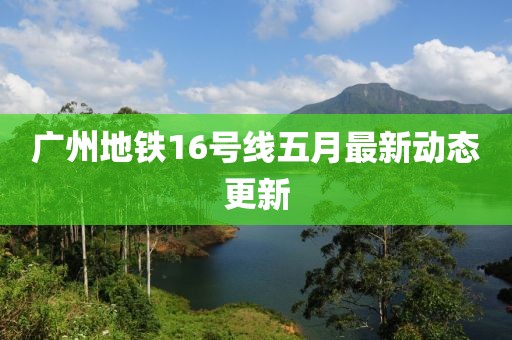 广州地铁16号线五月最新动态更新