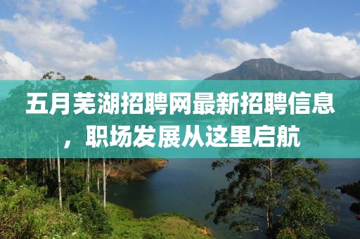 五月芜湖招聘网最新招聘信息，职场发展从这里启航