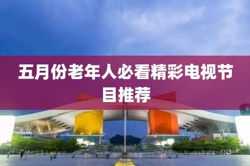 五月份老年人必看精彩电视节目推荐