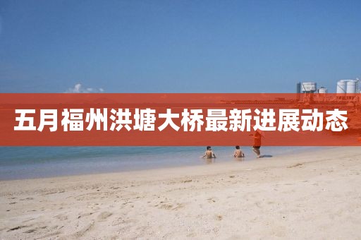 五月福州洪塘大桥最新进展动态