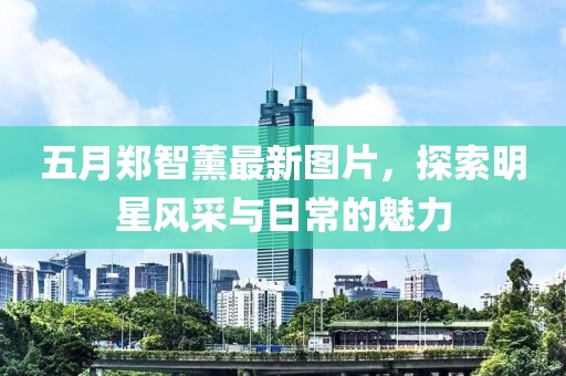 五月郑智薰最新图片，探索明星风采与日常的魅力