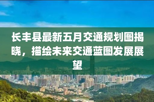长丰县最新五月交通规划图揭晓，描绘未来交通蓝图发展展望