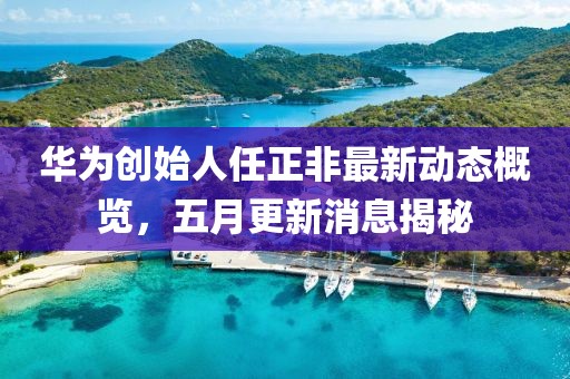 华为创始人任正非最新动态概览，五月更新消息揭秘