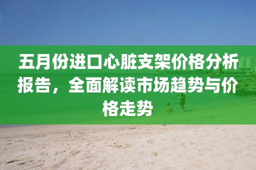 五月份进口心脏支架价格分析报告，全面解读市场趋势与价格走势
