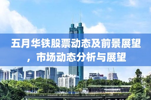 五月华铁股票动态及前景展望，市场动态分析与展望