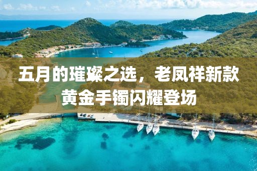 五月的璀璨之选，老凤祥新款黄金手镯闪耀登场