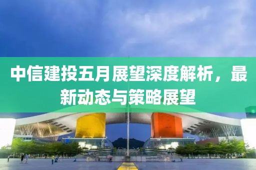 中信建投五月展望深度解析，最新动态与策略展望